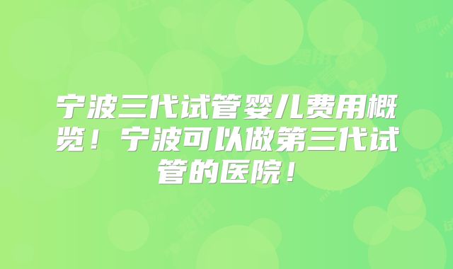 宁波三代试管婴儿费用概览！宁波可以做第三代试管的医院！