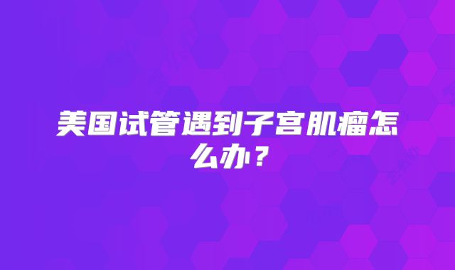 美国试管遇到子宫肌瘤怎么办？