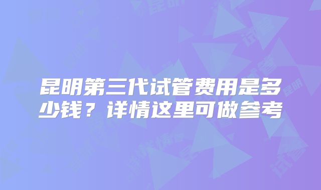 昆明第三代试管费用是多少钱?详情这里可做参考