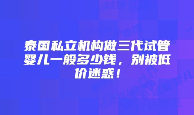 泰国私立机构做三代试管婴儿一般多少钱,别被低价迷惑!