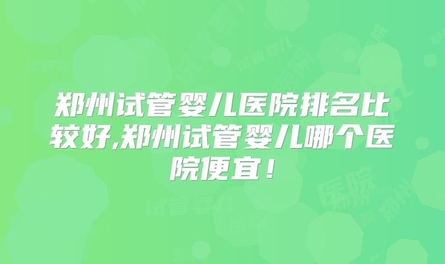 郑州试管婴儿医院排名比较好,郑州试管婴儿哪个医院便宜！