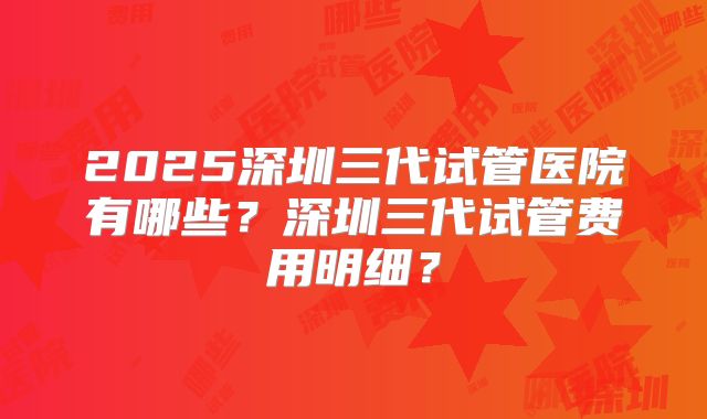 2025深圳三代试管医院有哪些？深圳三代试管费用明细？