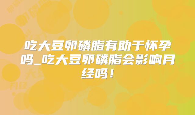 吃大豆卵磷脂有助于怀孕吗_吃大豆卵磷脂会影响月经吗！