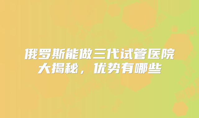俄罗斯能做三代试管医院大揭秘，优势有哪些