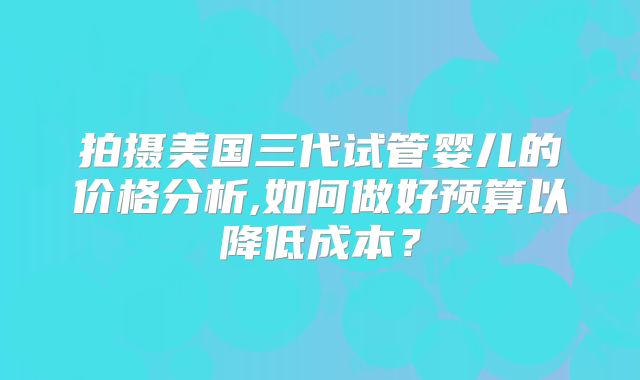 拍摄美国三代试管婴儿的价格分析,如何做好预算以降低成本？