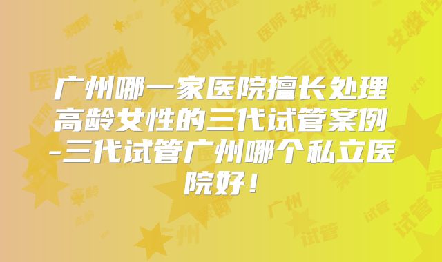 广州哪一家医院擅长处理高龄女性的三代试管案例-三代试管广州哪个私立医院好！