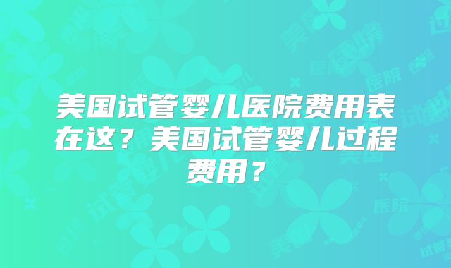 美国试管婴儿医院费用表在这？美国试管婴儿过程费用？