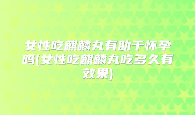 女性吃麒麟丸有助于怀孕吗(女性吃麒麟丸吃多久有效果)