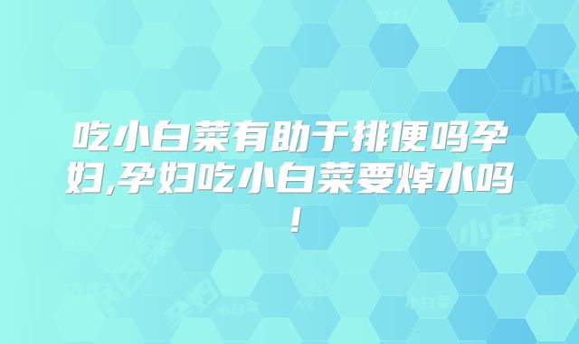 吃小白菜有助于排便吗孕妇,孕妇吃小白菜要焯水吗!