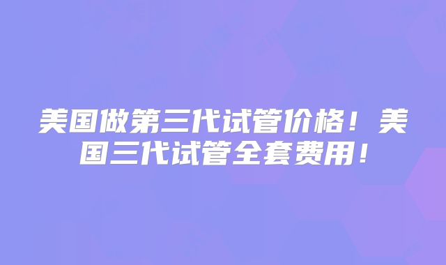 美国做第三代试管价格！美国三代试管全套费用！