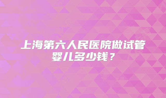 上海第六人民医院做试管婴儿多少钱？