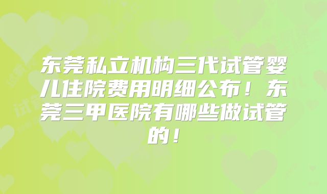 东莞私立机构三代试管婴儿住院费用明细公布!东莞三甲医院有哪些做试管的!