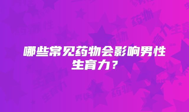 哪些常见药物会影响男性生育力?