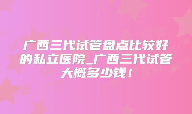 广西三代试管盘点比较好的私立医院_广西三代试管大概多少钱！