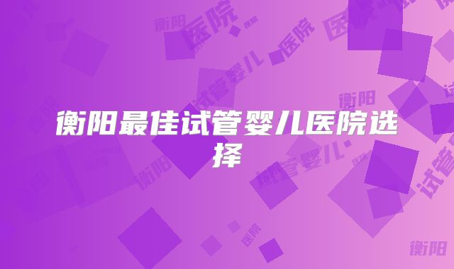 衡阳最佳试管婴儿医院选择