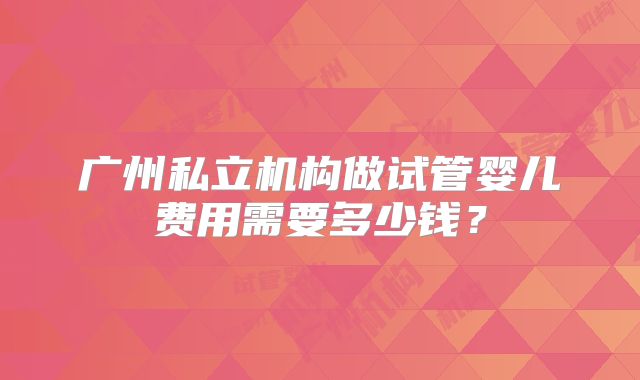 广州私立机构做试管婴儿费用需要多少钱？