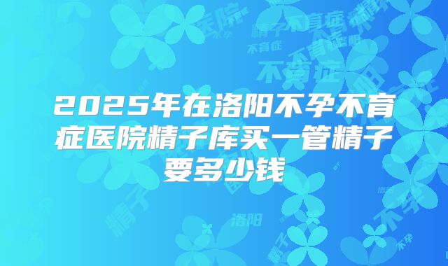 2025年在洛阳不孕不育症医院精子库买一管精子要多少钱