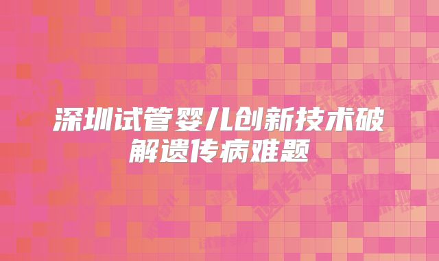 深圳试管婴儿创新技术破解遗传病难题