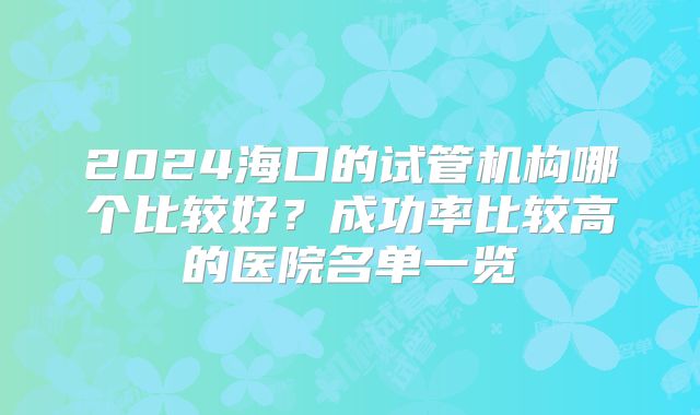 2024海口的试管机构哪个比较好?成功率比较高的医院名单一览