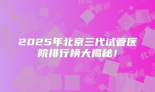 2025年北京三代试管医院排行榜大揭秘！