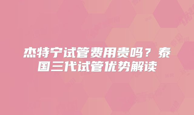 杰特宁试管费用贵吗？泰国三代试管优势解读