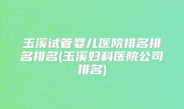 玉溪试管婴儿医院排名排名排名(玉溪妇科医院公司排名)