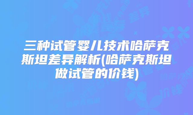 三种试管婴儿技术哈萨克斯坦差异解析(哈萨克斯坦做试管的价钱)