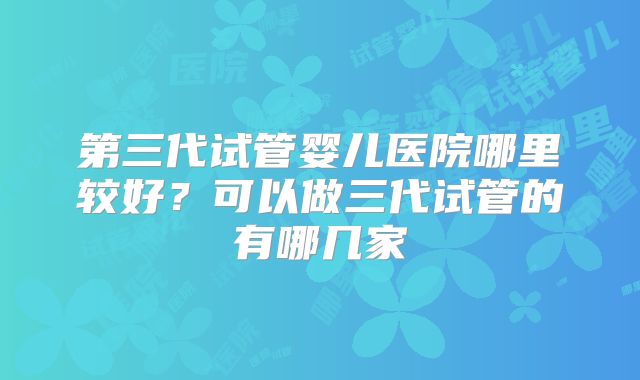 第三代试管婴儿医院哪里较好?可以做三代试管的有哪几家