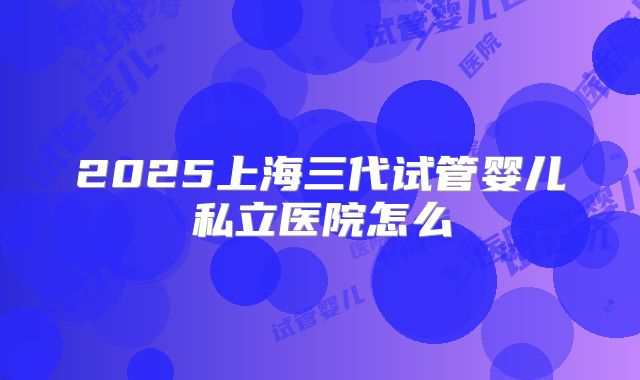 2025上海三代试管婴儿私立医院怎么