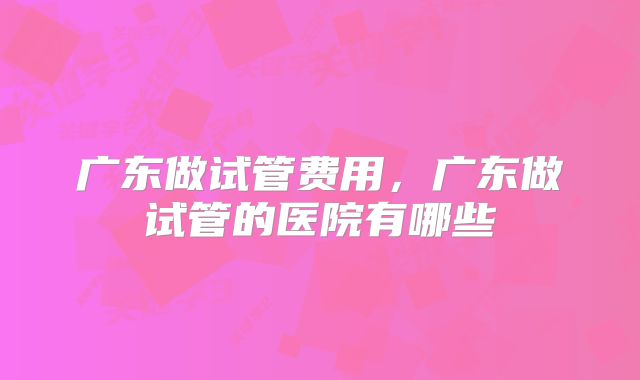 广东做试管费用，广东做试管的医院有哪些