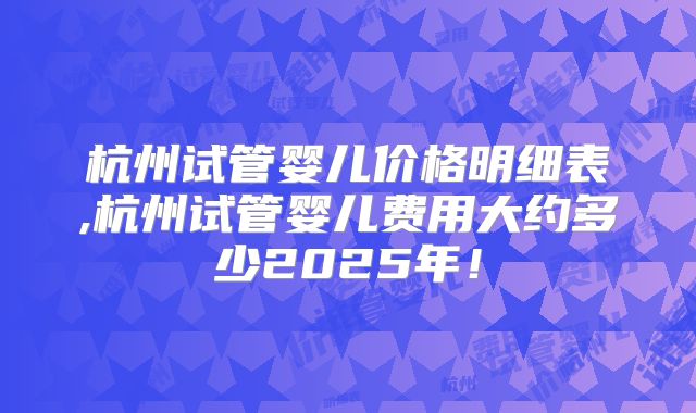 杭州试管婴儿价格明细表,杭州试管婴儿费用大约多少2025年！