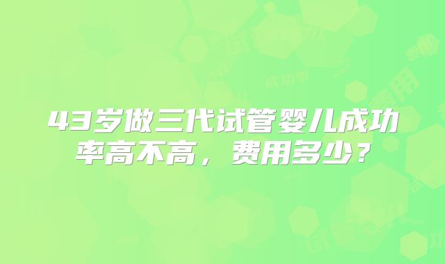 43岁做三代试管婴儿成功率高不高，费用多少？