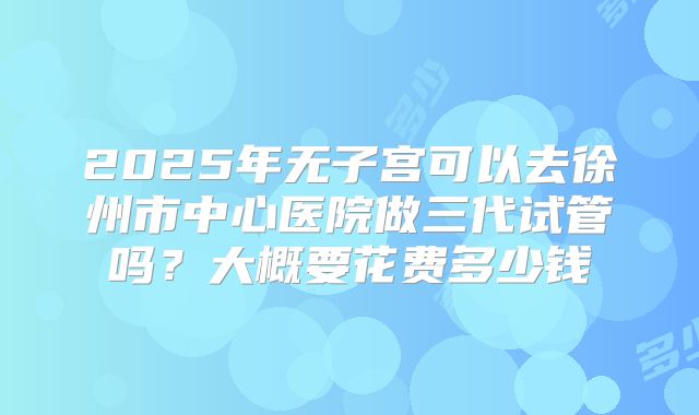 2025年无子宫可以去徐州市中心医院做三代试管吗？大概要花费多少钱