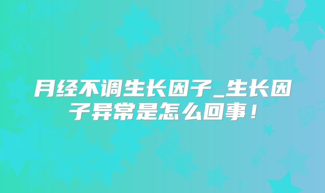 月经不调生长因子_生长因子异常是怎么回事!