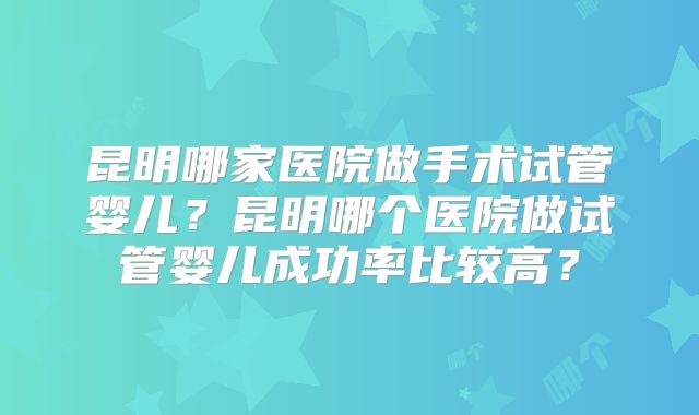 昆明哪家医院做手术试管婴儿?昆明哪个医院做试管婴儿成功率比较高?