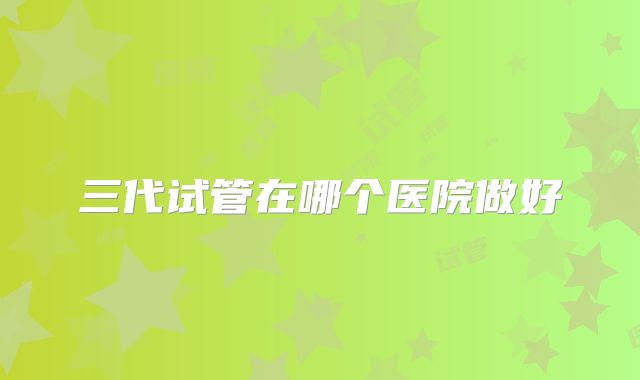 三代试管在哪个医院做好