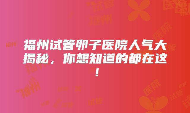 福州试管卵子医院人气大揭秘，你想知道的都在这！