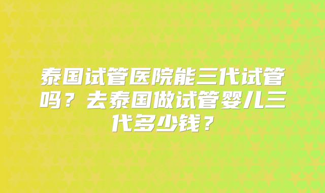 泰国试管医院能三代试管吗？去泰国做试管婴儿三代多少钱？