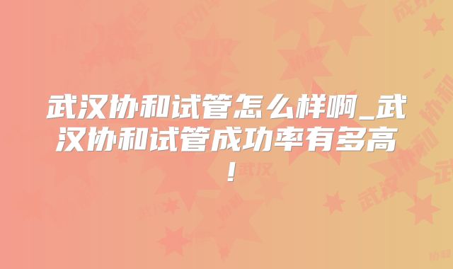 武汉协和试管怎么样啊_武汉协和试管成功率有多高!