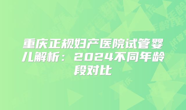 重庆正规妇产医院试管婴儿解析：2024不同年龄段对比