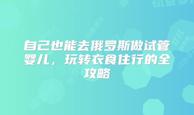 自己也能去俄罗斯做试管婴儿，玩转衣食住行的全攻略