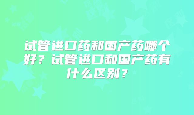 试管进口药和国产药哪个好？试管进口和国产药有什么区别？