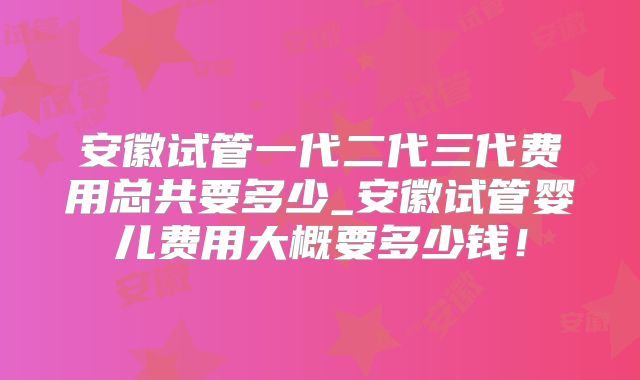 安徽试管一代二代三代费用总共要多少_安徽试管婴儿费用大概要多少钱！