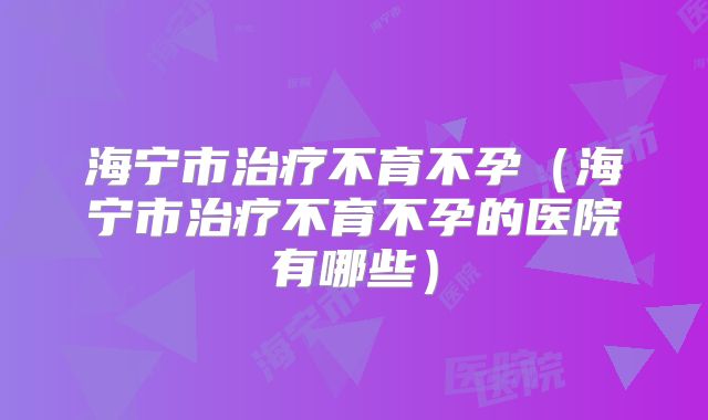 海宁市治疗不育不孕（海宁市治疗不育不孕的医院有哪些）