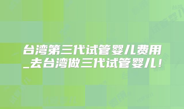 台湾第三代试管婴儿费用_去台湾做三代试管婴儿！