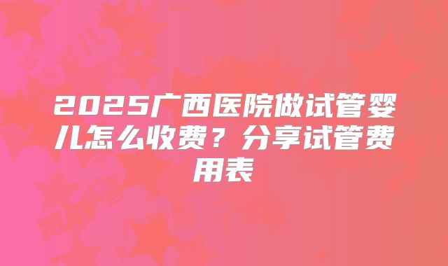 2025广西医院做试管婴儿怎么收费?分享试管费用表