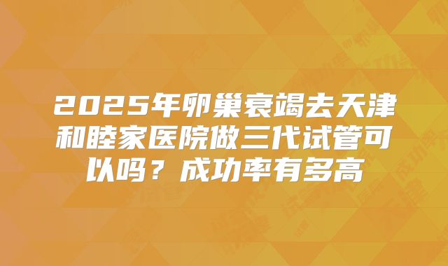 2025年卵巢衰竭去天津和睦家医院做三代试管可以吗?成功率有多高