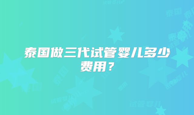 泰国做三代试管婴儿多少费用？
