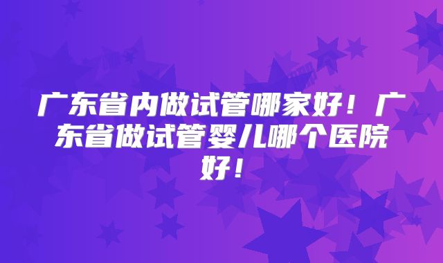 广东省内做试管哪家好！广东省做试管婴儿哪个医院好！