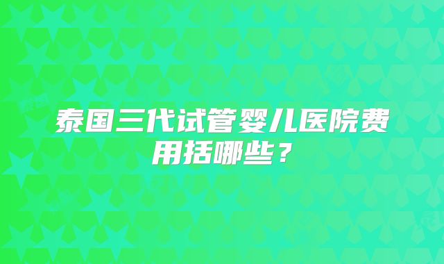 泰国三代试管婴儿医院费用括哪些？